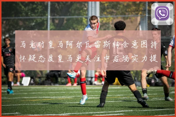 马竞对皇马阿尔瓦雷斯转会意图持怀疑态度皇马更关注中后场实力提升