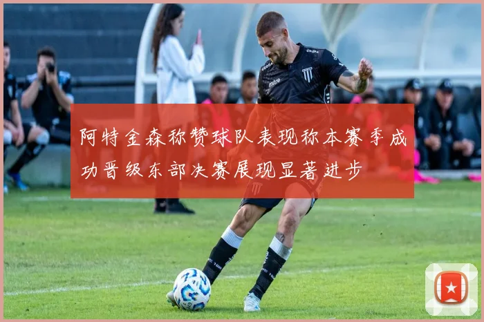 阿特金森称赞球队表现称本赛季成功晋级东部决赛展现显著进步