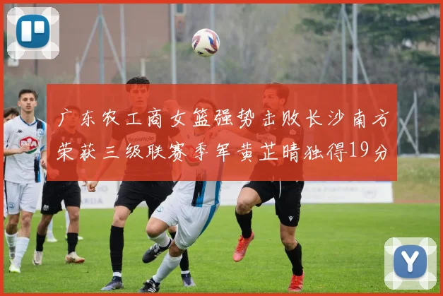广东农工商女篮强势击败长沙南方荣获三级联赛季军黄芷晴独得19分助力胜利