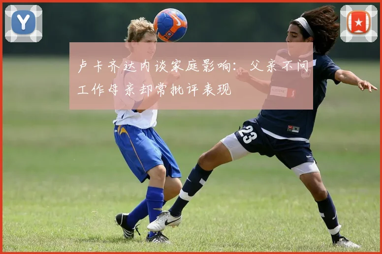 卢卡齐达内谈家庭影响：父亲不问工作母亲却常批评表现